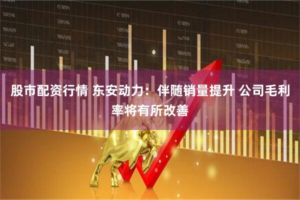 股市配资行情 东安动力：伴随销量提升 公司毛利率将有所改善