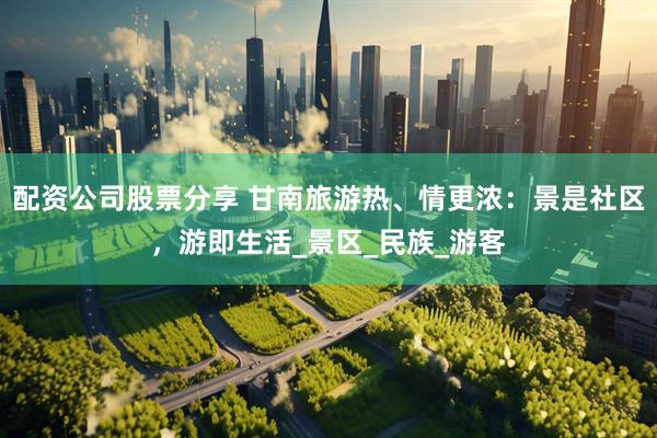 配资公司股票分享 甘南旅游热、情更浓：景是社区，游即生活_景区_民族_游客