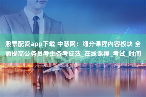 股票配资app下载 中慧网：细分课程内容板块 全面提高公务员考生备考成效_在线课程_考试_时间
