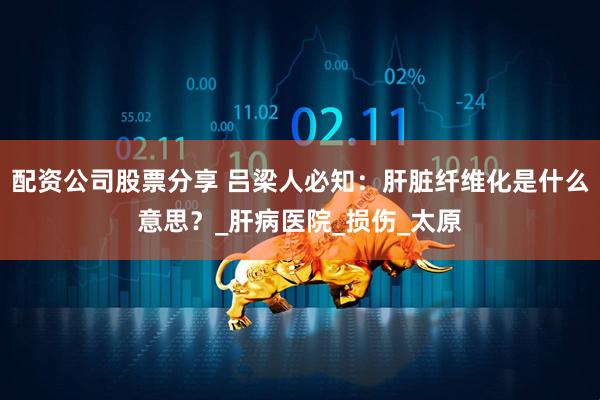 配资公司股票分享 吕梁人必知：肝脏纤维化是什么意思？_肝病医院_损伤_太原