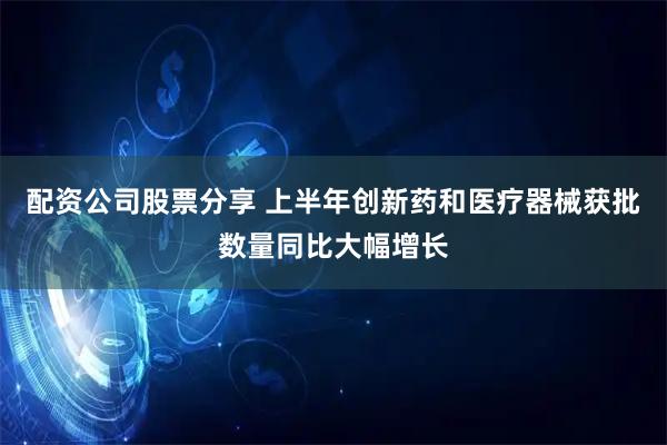 配资公司股票分享 上半年创新药和医疗器械获批数量同比大幅增长
