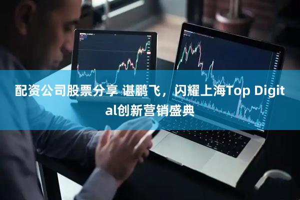 配资公司股票分享 谌鹏飞，闪耀上海Top Digital创新营销盛典