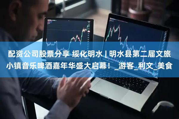 配资公司股票分享 绥化明水 | 明水县第二届文旅小镇音乐啤酒嘉年华盛大启幕！_游客_利文_美食