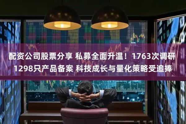 配资公司股票分享 私募全面升温！1763次调研 1298只产品备案 科技成长与量化策略受追捧