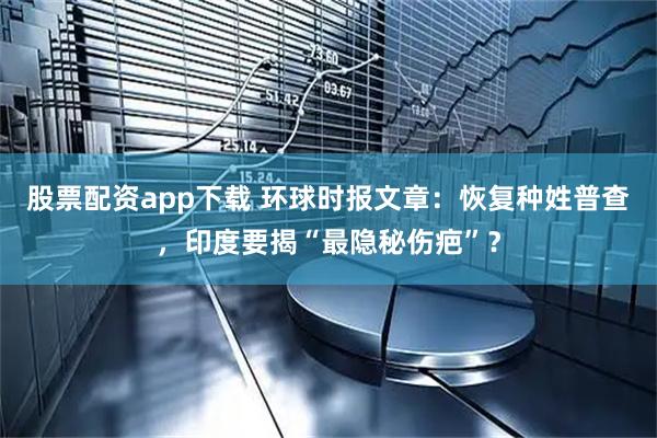 股票配资app下载 环球时报文章：恢复种姓普查，印度要揭“最隐秘伤疤”？
