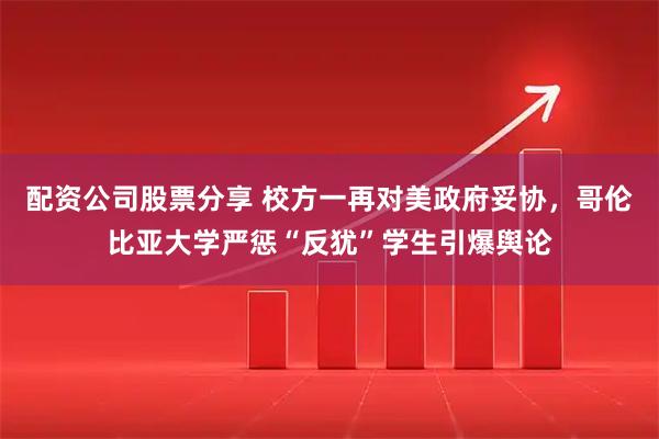 配资公司股票分享 校方一再对美政府妥协，哥伦比亚大学严惩“反犹”学生引爆舆论