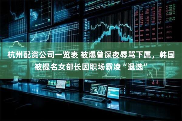杭州配资公司一览表 被爆曾深夜辱骂下属，韩国被提名女部长因职场霸凌“退选”
