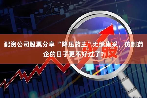 配资公司股票分享 “降压药王”无缘集采，仿制药企的日子更不好过了？