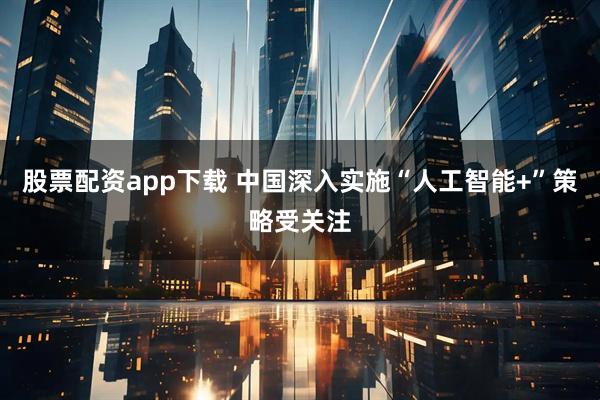 股票配资app下载 中国深入实施“人工智能+”策略受关注