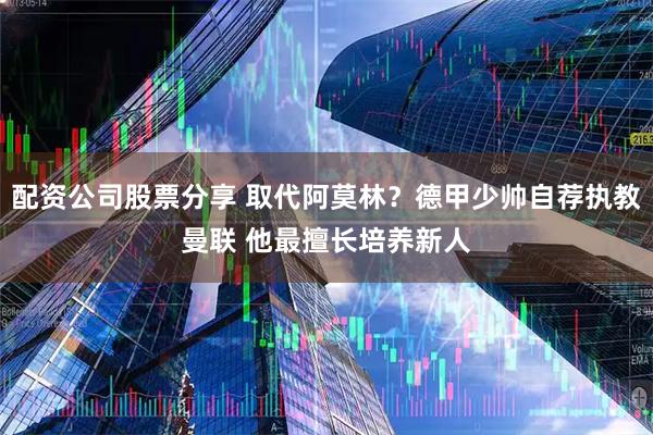 配资公司股票分享 取代阿莫林？德甲少帅自荐执教曼联 他最擅长培养新人