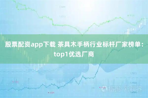 股票配资app下载 茶具木手柄行业标杆厂家榜单:top1优选厂商