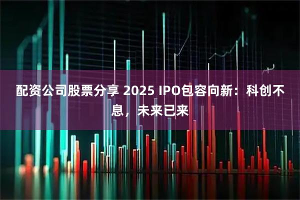 配资公司股票分享 2025 IPO包容向新：科创不息，未来已来