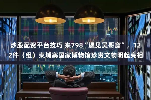 炒股配资平台技巧 来798“遇见吴哥窟”，122件（组）柬埔寨国家博物馆珍贵文物明起亮相