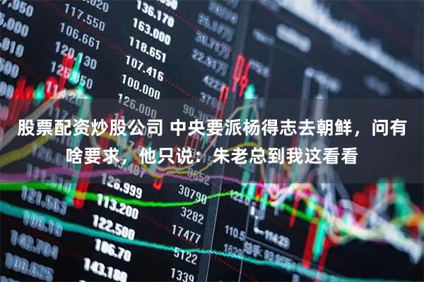 股票配资炒股公司 中央要派杨得志去朝鲜，问有啥要求，他只说：朱老总到我这看看