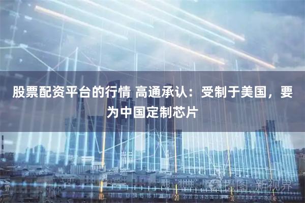 股票配资平台的行情 高通承认：受制于美国，要为中国定制芯片