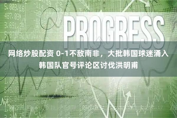 网络炒股配资 0-1不敌南非，大批韩国球迷涌入韩国队官号评论区讨伐洪明甫