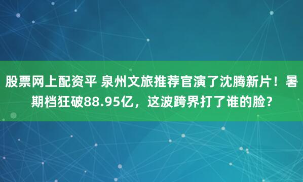 股票网上配资平 泉州文旅推荐官演了沈腾新片！暑期档狂破88.95亿，这波跨界打了谁的脸？
