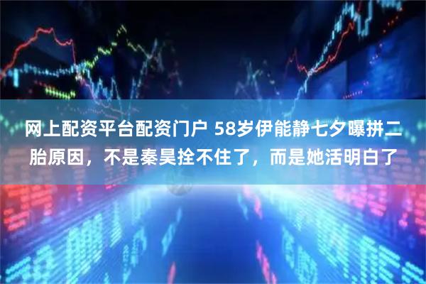 网上配资平台配资门户 58岁伊能静七夕曝拼二胎原因，不是秦昊拴不住了，而是她活明白了