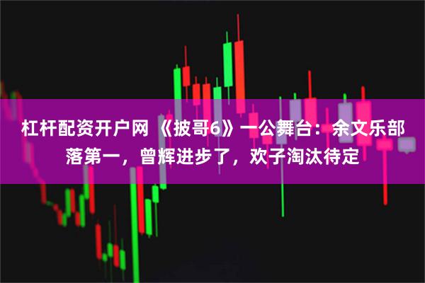杠杆配资开户网 《披哥6》一公舞台：余文乐部落第一，曾辉进步了，欢子淘汰待定
