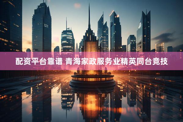 配资平台靠谱 青海家政服务业精英同台竞技