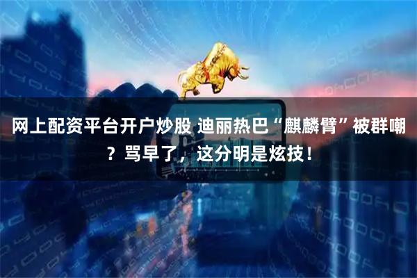 网上配资平台开户炒股 迪丽热巴“麒麟臂”被群嘲？骂早了，这分明是炫技！