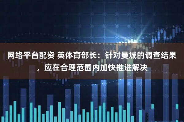 网络平台配资 英体育部长：针对曼城的调查结果，应在合理范围内加快推进解决
