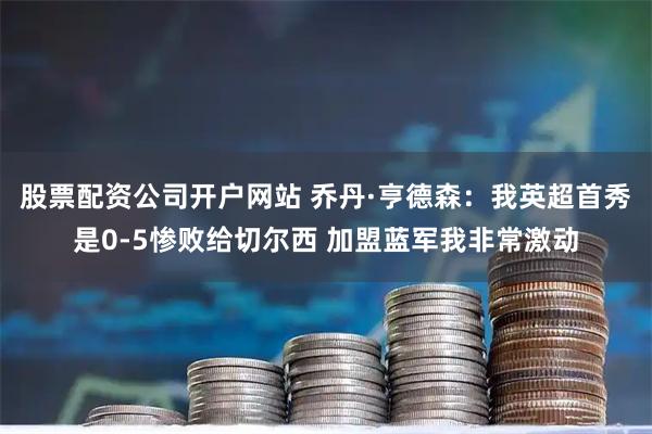股票配资公司开户网站 乔丹·亨德森：我英超首秀是0-5惨败给切尔西 加盟蓝军我非常激动