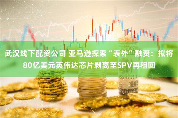 武汉线下配资公司 亚马逊探索“表外”融资：拟将80亿美元英伟达芯片剥离至SPV再租回